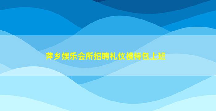萍乡娱乐会所招聘礼仪模特包上班